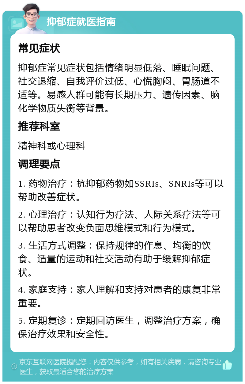 抑郁症就医指南 常见症状 抑郁症常见症状包括情绪明显低落、睡眠问题、社交退缩、自我评价过低、心慌胸闷、胃肠道不适等。易感人群可能有长期压力、遗传因素、脑化学物质失衡等背景。 推荐科室 精神科或心理科 调理要点 1. 药物治疗：抗抑郁药物如SSRIs、SNRIs等可以帮助改善症状。 2. 心理治疗：认知行为疗法、人际关系疗法等可以帮助患者改变负面思维模式和行为模式。 3. 生活方式调整：保持规律的作息、均衡的饮食、适量的运动和社交活动有助于缓解抑郁症状。 4. 家庭支持：家人理解和支持对患者的康复非常重要。 5. 定期复诊：定期回访医生，调整治疗方案，确保治疗效果和安全性。