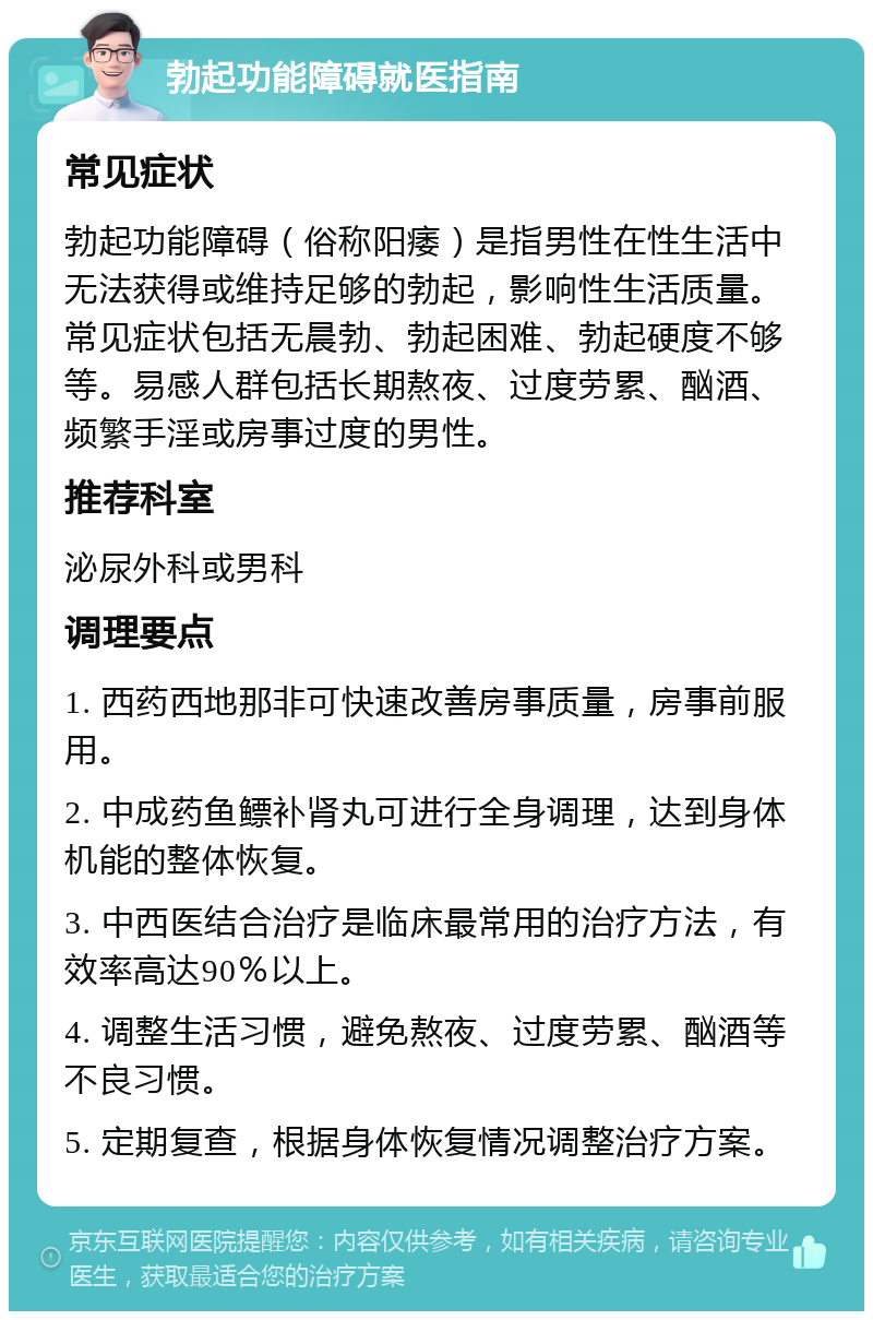 勃起功能障碍就医指南 常见症状 勃起功能障碍（俗称阳痿）是指男性在性生活中无法获得或维持足够的勃起，影响性生活质量。常见症状包括无晨勃、勃起困难、勃起硬度不够等。易感人群包括长期熬夜、过度劳累、酗酒、频繁手淫或房事过度的男性。 推荐科室 泌尿外科或男科 调理要点 1. 西药西地那非可快速改善房事质量，房事前服用。 2. 中成药鱼鳔补肾丸可进行全身调理，达到身体机能的整体恢复。 3. 中西医结合治疗是临床最常用的治疗方法，有效率高达90％以上。 4. 调整生活习惯，避免熬夜、过度劳累、酗酒等不良习惯。 5. 定期复查，根据身体恢复情况调整治疗方案。