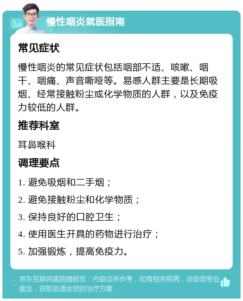 慢性咽炎就医指南 常见症状 慢性咽炎的常见症状包括咽部不适、咳嗽、咽干、咽痛、声音嘶哑等。易感人群主要是长期吸烟、经常接触粉尘或化学物质的人群，以及免疫力较低的人群。 推荐科室 耳鼻喉科 调理要点 1. 避免吸烟和二手烟； 2. 避免接触粉尘和化学物质； 3. 保持良好的口腔卫生； 4. 使用医生开具的药物进行治疗； 5. 加强锻炼，提高免疫力。