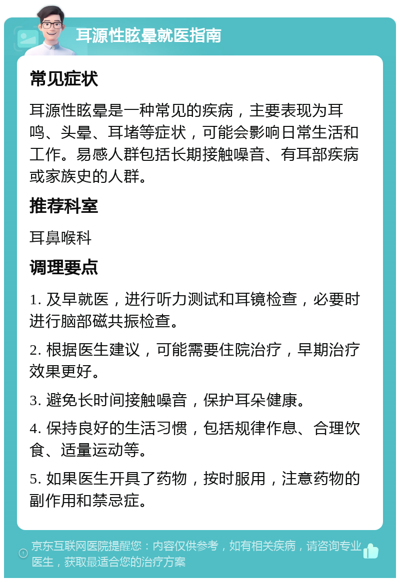 耳源性眩晕就医指南 常见症状 耳源性眩晕是一种常见的疾病，主要表现为耳鸣、头晕、耳堵等症状，可能会影响日常生活和工作。易感人群包括长期接触噪音、有耳部疾病或家族史的人群。 推荐科室 耳鼻喉科 调理要点 1. 及早就医，进行听力测试和耳镜检查，必要时进行脑部磁共振检查。 2. 根据医生建议，可能需要住院治疗，早期治疗效果更好。 3. 避免长时间接触噪音，保护耳朵健康。 4. 保持良好的生活习惯，包括规律作息、合理饮食、适量运动等。 5. 如果医生开具了药物，按时服用，注意药物的副作用和禁忌症。