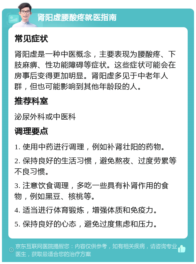 肾阳虚腰酸疼就医指南 常见症状 肾阳虚是一种中医概念，主要表现为腰酸疼、下肢麻痹、性功能障碍等症状。这些症状可能会在房事后变得更加明显。肾阳虚多见于中老年人群，但也可能影响到其他年龄段的人。 推荐科室 泌尿外科或中医科 调理要点 1. 使用中药进行调理，例如补肾壮阳的药物。 2. 保持良好的生活习惯，避免熬夜、过度劳累等不良习惯。 3. 注意饮食调理，多吃一些具有补肾作用的食物，例如黑豆、核桃等。 4. 适当进行体育锻炼，增强体质和免疫力。 5. 保持良好的心态，避免过度焦虑和压力。