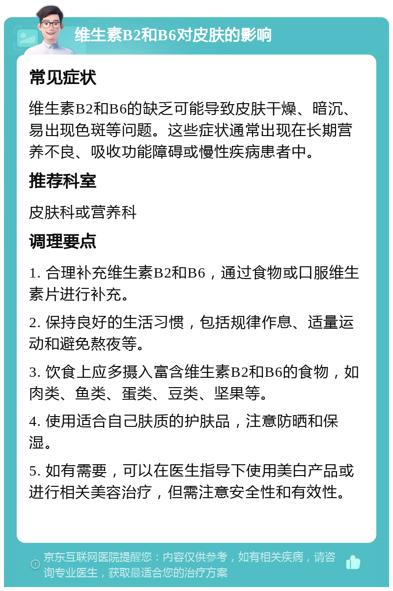 维生素B2和B6对皮肤的影响 常见症状 维生素B2和B6的缺乏可能导致皮肤干燥、暗沉、易出现色斑等问题。这些症状通常出现在长期营养不良、吸收功能障碍或慢性疾病患者中。 推荐科室 皮肤科或营养科 调理要点 1. 合理补充维生素B2和B6，通过食物或口服维生素片进行补充。 2. 保持良好的生活习惯，包括规律作息、适量运动和避免熬夜等。 3. 饮食上应多摄入富含维生素B2和B6的食物，如肉类、鱼类、蛋类、豆类、坚果等。 4. 使用适合自己肤质的护肤品，注意防晒和保湿。 5. 如有需要，可以在医生指导下使用美白产品或进行相关美容治疗，但需注意安全性和有效性。