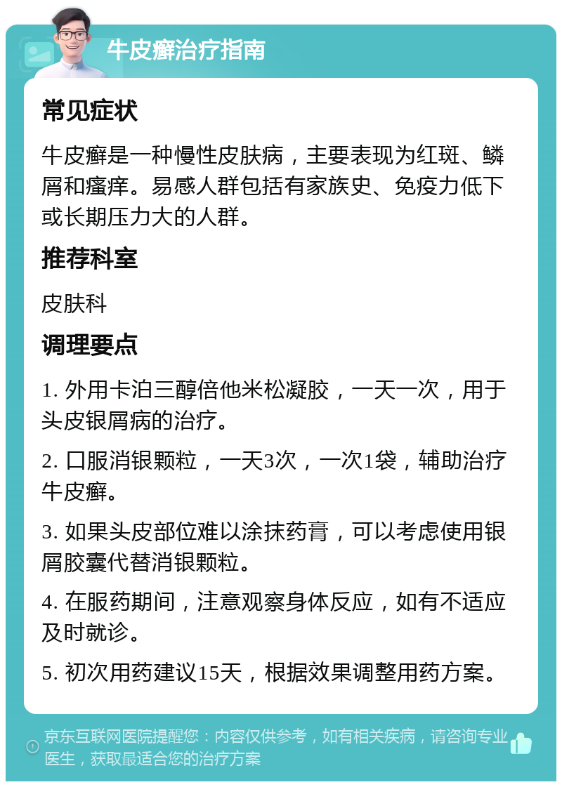 牛皮癣治疗指南 常见症状 牛皮癣是一种慢性皮肤病，主要表现为红斑、鳞屑和瘙痒。易感人群包括有家族史、免疫力低下或长期压力大的人群。 推荐科室 皮肤科 调理要点 1. 外用卡泊三醇倍他米松凝胶，一天一次，用于头皮银屑病的治疗。 2. 口服消银颗粒，一天3次，一次1袋，辅助治疗牛皮癣。 3. 如果头皮部位难以涂抹药膏，可以考虑使用银屑胶囊代替消银颗粒。 4. 在服药期间，注意观察身体反应，如有不适应及时就诊。 5. 初次用药建议15天，根据效果调整用药方案。