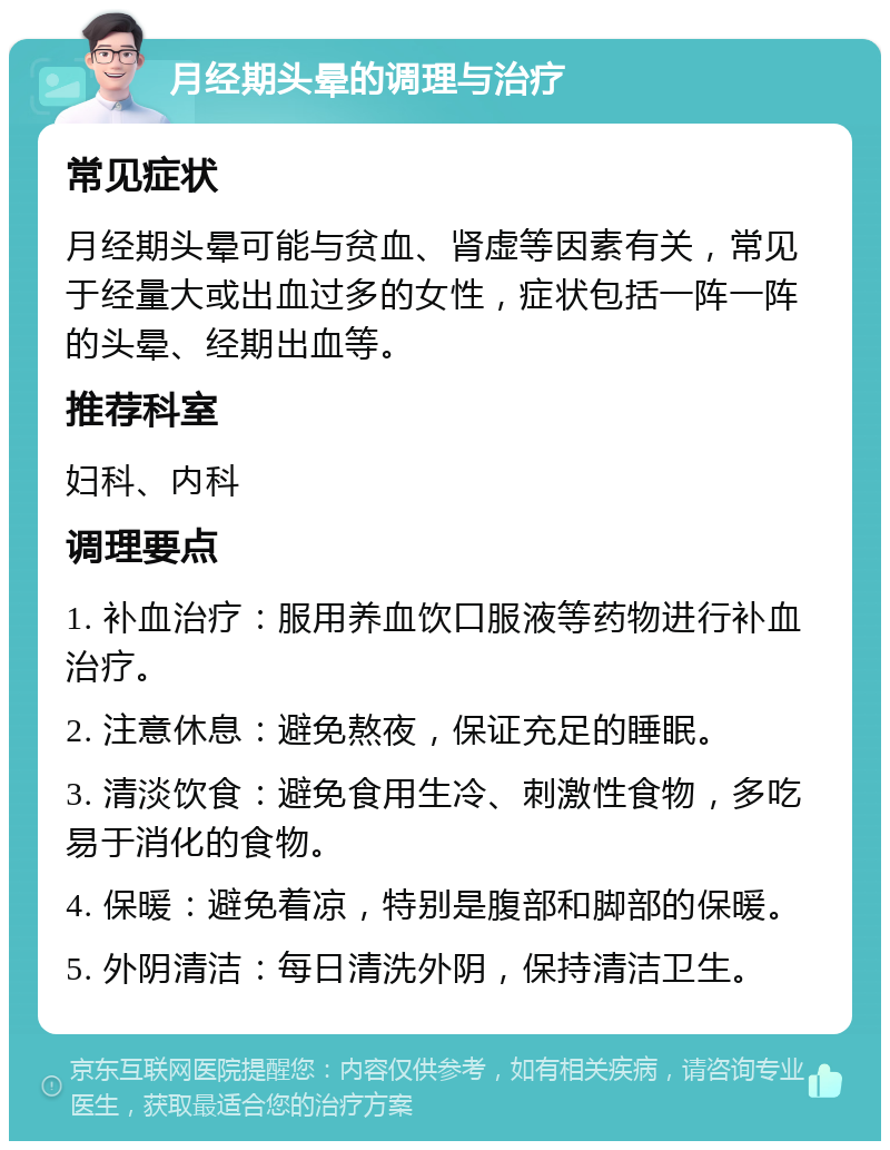 月经期头晕的调理与治疗 常见症状 月经期头晕可能与贫血、肾虚等因素有关，常见于经量大或出血过多的女性，症状包括一阵一阵的头晕、经期出血等。 推荐科室 妇科、内科 调理要点 1. 补血治疗：服用养血饮口服液等药物进行补血治疗。 2. 注意休息：避免熬夜，保证充足的睡眠。 3. 清淡饮食：避免食用生冷、刺激性食物，多吃易于消化的食物。 4. 保暖：避免着凉，特别是腹部和脚部的保暖。 5. 外阴清洁：每日清洗外阴，保持清洁卫生。