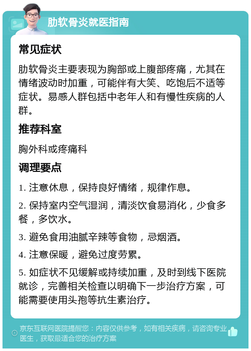 肋软骨炎就医指南 常见症状 肋软骨炎主要表现为胸部或上腹部疼痛，尤其在情绪波动时加重，可能伴有大笑、吃饱后不适等症状。易感人群包括中老年人和有慢性疾病的人群。 推荐科室 胸外科或疼痛科 调理要点 1. 注意休息，保持良好情绪，规律作息。 2. 保持室内空气湿润，清淡饮食易消化，少食多餐，多饮水。 3. 避免食用油腻辛辣等食物，忌烟酒。 4. 注意保暖，避免过度劳累。 5. 如症状不见缓解或持续加重，及时到线下医院就诊，完善相关检查以明确下一步治疗方案，可能需要使用头孢等抗生素治疗。