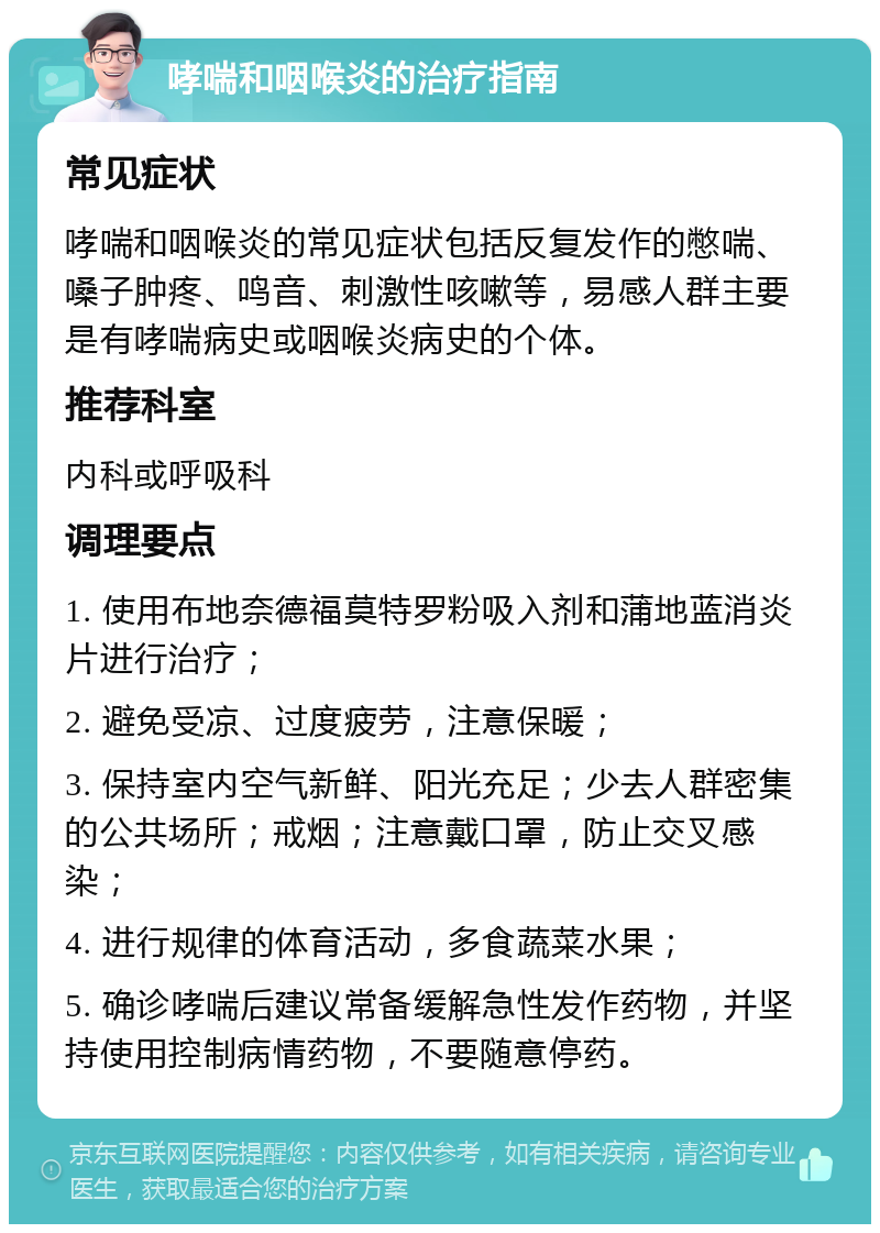 哮喘和咽喉炎的治疗指南 常见症状 哮喘和咽喉炎的常见症状包括反复发作的憋喘、嗓子肿疼、鸣音、刺激性咳嗽等，易感人群主要是有哮喘病史或咽喉炎病史的个体。 推荐科室 内科或呼吸科 调理要点 1. 使用布地奈德福莫特罗粉吸入剂和蒲地蓝消炎片进行治疗； 2. 避免受凉、过度疲劳，注意保暖； 3. 保持室内空气新鲜、阳光充足；少去人群密集的公共场所；戒烟；注意戴口罩，防止交叉感染； 4. 进行规律的体育活动，多食蔬菜水果； 5. 确诊哮喘后建议常备缓解急性发作药物，并坚持使用控制病情药物，不要随意停药。