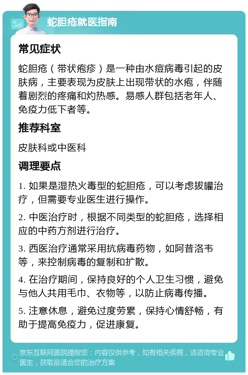 蛇胆疮就医指南 常见症状 蛇胆疮（带状疱疹）是一种由水痘病毒引起的皮肤病，主要表现为皮肤上出现带状的水疱，伴随着剧烈的疼痛和灼热感。易感人群包括老年人、免疫力低下者等。 推荐科室 皮肤科或中医科 调理要点 1. 如果是湿热火毒型的蛇胆疮，可以考虑拔罐治疗，但需要专业医生进行操作。 2. 中医治疗时，根据不同类型的蛇胆疮，选择相应的中药方剂进行治疗。 3. 西医治疗通常采用抗病毒药物，如阿昔洛韦等，来控制病毒的复制和扩散。 4. 在治疗期间，保持良好的个人卫生习惯，避免与他人共用毛巾、衣物等，以防止病毒传播。 5. 注意休息，避免过度劳累，保持心情舒畅，有助于提高免疫力，促进康复。