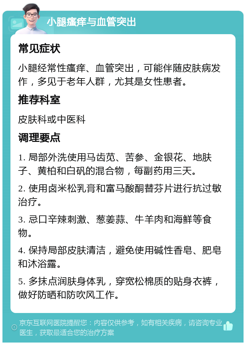 小腿瘙痒与血管突出 常见症状 小腿经常性瘙痒、血管突出，可能伴随皮肤病发作，多见于老年人群，尤其是女性患者。 推荐科室 皮肤科或中医科 调理要点 1. 局部外洗使用马齿苋、苦参、金银花、地肤子、黄柏和白矾的混合物，每副药用三天。 2. 使用卤米松乳膏和富马酸酮替芬片进行抗过敏治疗。 3. 忌口辛辣刺激、葱姜蒜、牛羊肉和海鲜等食物。 4. 保持局部皮肤清洁，避免使用碱性香皂、肥皂和沐浴露。 5. 多抹点润肤身体乳，穿宽松棉质的贴身衣裤，做好防晒和防吹风工作。