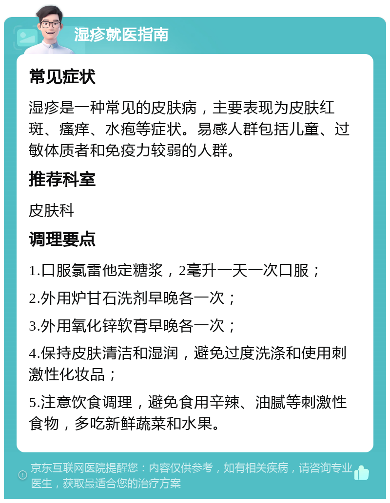 湿疹就医指南 常见症状 湿疹是一种常见的皮肤病，主要表现为皮肤红斑、瘙痒、水疱等症状。易感人群包括儿童、过敏体质者和免疫力较弱的人群。 推荐科室 皮肤科 调理要点 1.口服氯雷他定糖浆，2毫升一天一次口服； 2.外用炉甘石洗剂早晚各一次； 3.外用氧化锌软膏早晚各一次； 4.保持皮肤清洁和湿润，避免过度洗涤和使用刺激性化妆品； 5.注意饮食调理，避免食用辛辣、油腻等刺激性食物，多吃新鲜蔬菜和水果。