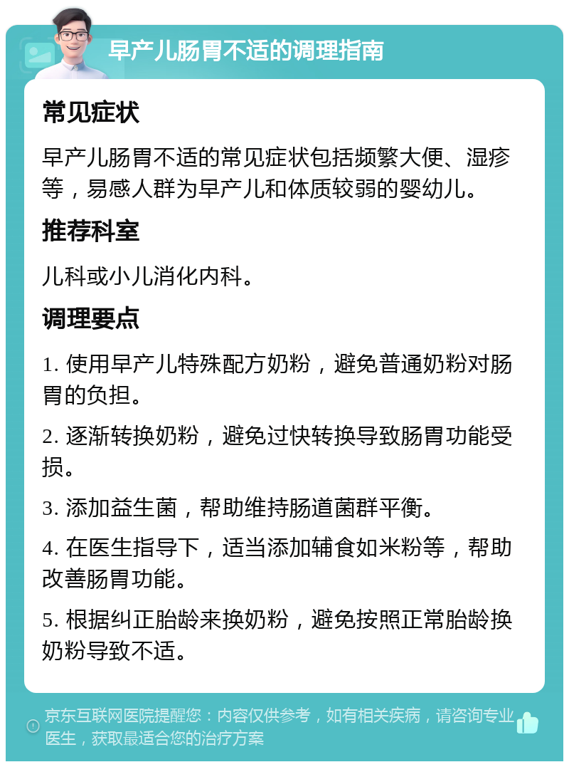 早产儿肠胃不适的调理指南 常见症状 早产儿肠胃不适的常见症状包括频繁大便、湿疹等，易感人群为早产儿和体质较弱的婴幼儿。 推荐科室 儿科或小儿消化内科。 调理要点 1. 使用早产儿特殊配方奶粉，避免普通奶粉对肠胃的负担。 2. 逐渐转换奶粉，避免过快转换导致肠胃功能受损。 3. 添加益生菌，帮助维持肠道菌群平衡。 4. 在医生指导下，适当添加辅食如米粉等，帮助改善肠胃功能。 5. 根据纠正胎龄来换奶粉，避免按照正常胎龄换奶粉导致不适。