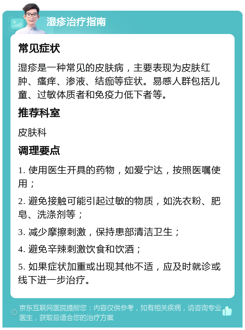 湿疹治疗指南 常见症状 湿疹是一种常见的皮肤病，主要表现为皮肤红肿、瘙痒、渗液、结痂等症状。易感人群包括儿童、过敏体质者和免疫力低下者等。 推荐科室 皮肤科 调理要点 1. 使用医生开具的药物，如爱宁达，按照医嘱使用； 2. 避免接触可能引起过敏的物质，如洗衣粉、肥皂、洗涤剂等； 3. 减少摩擦刺激，保持患部清洁卫生； 4. 避免辛辣刺激饮食和饮酒； 5. 如果症状加重或出现其他不适，应及时就诊或线下进一步治疗。