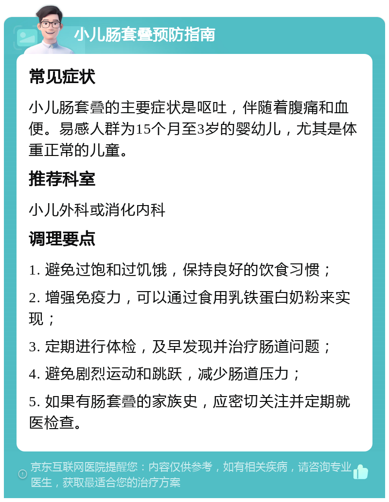 小儿肠套叠预防指南 常见症状 小儿肠套叠的主要症状是呕吐，伴随着腹痛和血便。易感人群为15个月至3岁的婴幼儿，尤其是体重正常的儿童。 推荐科室 小儿外科或消化内科 调理要点 1. 避免过饱和过饥饿，保持良好的饮食习惯； 2. 增强免疫力，可以通过食用乳铁蛋白奶粉来实现； 3. 定期进行体检，及早发现并治疗肠道问题； 4. 避免剧烈运动和跳跃，减少肠道压力； 5. 如果有肠套叠的家族史，应密切关注并定期就医检查。