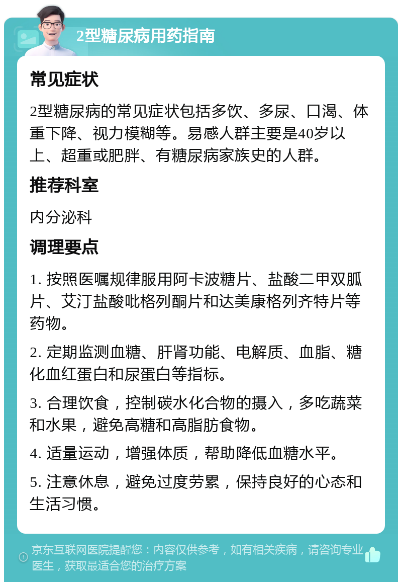 2型糖尿病用药指南 常见症状 2型糖尿病的常见症状包括多饮、多尿、口渴、体重下降、视力模糊等。易感人群主要是40岁以上、超重或肥胖、有糖尿病家族史的人群。 推荐科室 内分泌科 调理要点 1. 按照医嘱规律服用阿卡波糖片、盐酸二甲双胍片、艾汀盐酸吡格列酮片和达美康格列齐特片等药物。 2. 定期监测血糖、肝肾功能、电解质、血脂、糖化血红蛋白和尿蛋白等指标。 3. 合理饮食，控制碳水化合物的摄入，多吃蔬菜和水果，避免高糖和高脂肪食物。 4. 适量运动，增强体质，帮助降低血糖水平。 5. 注意休息，避免过度劳累，保持良好的心态和生活习惯。