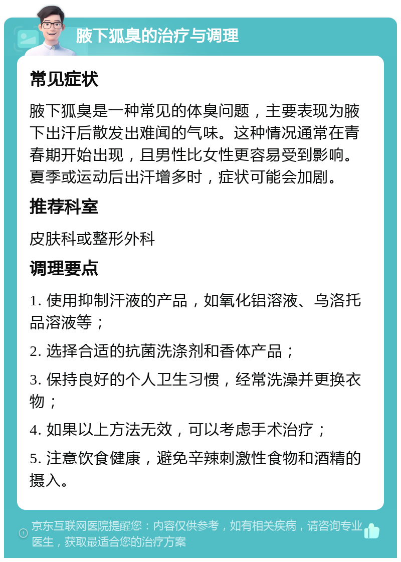 腋下狐臭的治疗与调理 常见症状 腋下狐臭是一种常见的体臭问题，主要表现为腋下出汗后散发出难闻的气味。这种情况通常在青春期开始出现，且男性比女性更容易受到影响。夏季或运动后出汗增多时，症状可能会加剧。 推荐科室 皮肤科或整形外科 调理要点 1. 使用抑制汗液的产品，如氧化铝溶液、乌洛托品溶液等； 2. 选择合适的抗菌洗涤剂和香体产品； 3. 保持良好的个人卫生习惯，经常洗澡并更换衣物； 4. 如果以上方法无效，可以考虑手术治疗； 5. 注意饮食健康，避免辛辣刺激性食物和酒精的摄入。