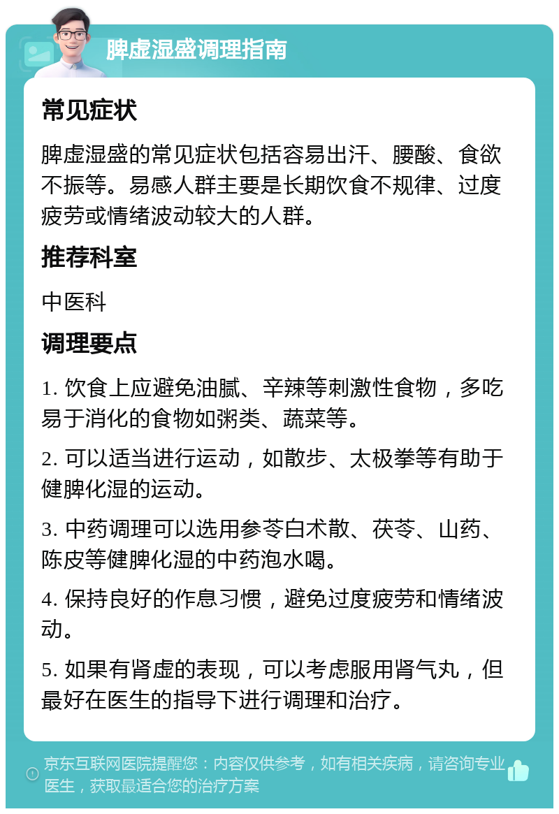 脾虚湿盛调理指南 常见症状 脾虚湿盛的常见症状包括容易出汗、腰酸、食欲不振等。易感人群主要是长期饮食不规律、过度疲劳或情绪波动较大的人群。 推荐科室 中医科 调理要点 1. 饮食上应避免油腻、辛辣等刺激性食物，多吃易于消化的食物如粥类、蔬菜等。 2. 可以适当进行运动，如散步、太极拳等有助于健脾化湿的运动。 3. 中药调理可以选用参苓白术散、茯苓、山药、陈皮等健脾化湿的中药泡水喝。 4. 保持良好的作息习惯，避免过度疲劳和情绪波动。 5. 如果有肾虚的表现，可以考虑服用肾气丸，但最好在医生的指导下进行调理和治疗。