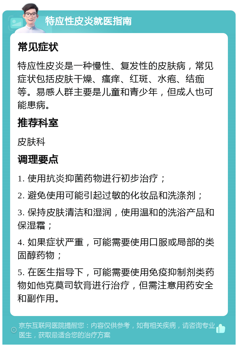 特应性皮炎就医指南 常见症状 特应性皮炎是一种慢性、复发性的皮肤病，常见症状包括皮肤干燥、瘙痒、红斑、水疱、结痂等。易感人群主要是儿童和青少年，但成人也可能患病。 推荐科室 皮肤科 调理要点 1. 使用抗炎抑菌药物进行初步治疗； 2. 避免使用可能引起过敏的化妆品和洗涤剂； 3. 保持皮肤清洁和湿润，使用温和的洗浴产品和保湿霜； 4. 如果症状严重，可能需要使用口服或局部的类固醇药物； 5. 在医生指导下，可能需要使用免疫抑制剂类药物如他克莫司软膏进行治疗，但需注意用药安全和副作用。