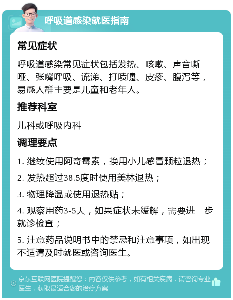 呼吸道感染就医指南 常见症状 呼吸道感染常见症状包括发热、咳嗽、声音嘶哑、张嘴呼吸、流涕、打喷嚏、皮疹、腹泻等，易感人群主要是儿童和老年人。 推荐科室 儿科或呼吸内科 调理要点 1. 继续使用阿奇霉素，换用小儿感冒颗粒退热； 2. 发热超过38.5度时使用美林退热； 3. 物理降温或使用退热贴； 4. 观察用药3-5天，如果症状未缓解，需要进一步就诊检查； 5. 注意药品说明书中的禁忌和注意事项，如出现不适请及时就医或咨询医生。