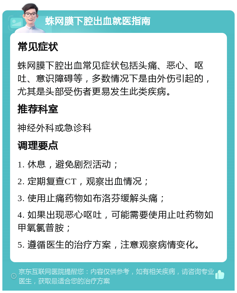 蛛网膜下腔出血就医指南 常见症状 蛛网膜下腔出血常见症状包括头痛、恶心、呕吐、意识障碍等，多数情况下是由外伤引起的，尤其是头部受伤者更易发生此类疾病。 推荐科室 神经外科或急诊科 调理要点 1. 休息，避免剧烈活动； 2. 定期复查CT，观察出血情况； 3. 使用止痛药物如布洛芬缓解头痛； 4. 如果出现恶心呕吐，可能需要使用止吐药物如甲氧氯普胺； 5. 遵循医生的治疗方案，注意观察病情变化。