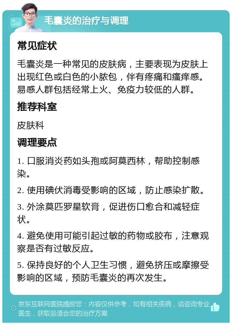 毛囊炎的治疗与调理 常见症状 毛囊炎是一种常见的皮肤病，主要表现为皮肤上出现红色或白色的小脓包，伴有疼痛和瘙痒感。易感人群包括经常上火、免疫力较低的人群。 推荐科室 皮肤科 调理要点 1. 口服消炎药如头孢或阿莫西林，帮助控制感染。 2. 使用碘伏消毒受影响的区域，防止感染扩散。 3. 外涂莫匹罗星软膏，促进伤口愈合和减轻症状。 4. 避免使用可能引起过敏的药物或胶布，注意观察是否有过敏反应。 5. 保持良好的个人卫生习惯，避免挤压或摩擦受影响的区域，预防毛囊炎的再次发生。