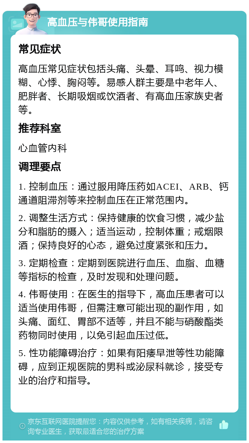 高血压与伟哥使用指南 常见症状 高血压常见症状包括头痛、头晕、耳鸣、视力模糊、心悸、胸闷等。易感人群主要是中老年人、肥胖者、长期吸烟或饮酒者、有高血压家族史者等。 推荐科室 心血管内科 调理要点 1. 控制血压：通过服用降压药如ACEI、ARB、钙通道阻滞剂等来控制血压在正常范围内。 2. 调整生活方式：保持健康的饮食习惯，减少盐分和脂肪的摄入；适当运动，控制体重；戒烟限酒；保持良好的心态，避免过度紧张和压力。 3. 定期检查：定期到医院进行血压、血脂、血糖等指标的检查，及时发现和处理问题。 4. 伟哥使用：在医生的指导下，高血压患者可以适当使用伟哥，但需注意可能出现的副作用，如头痛、面红、胃部不适等，并且不能与硝酸酯类药物同时使用，以免引起血压过低。 5. 性功能障碍治疗：如果有阳痿早泄等性功能障碍，应到正规医院的男科或泌尿科就诊，接受专业的治疗和指导。