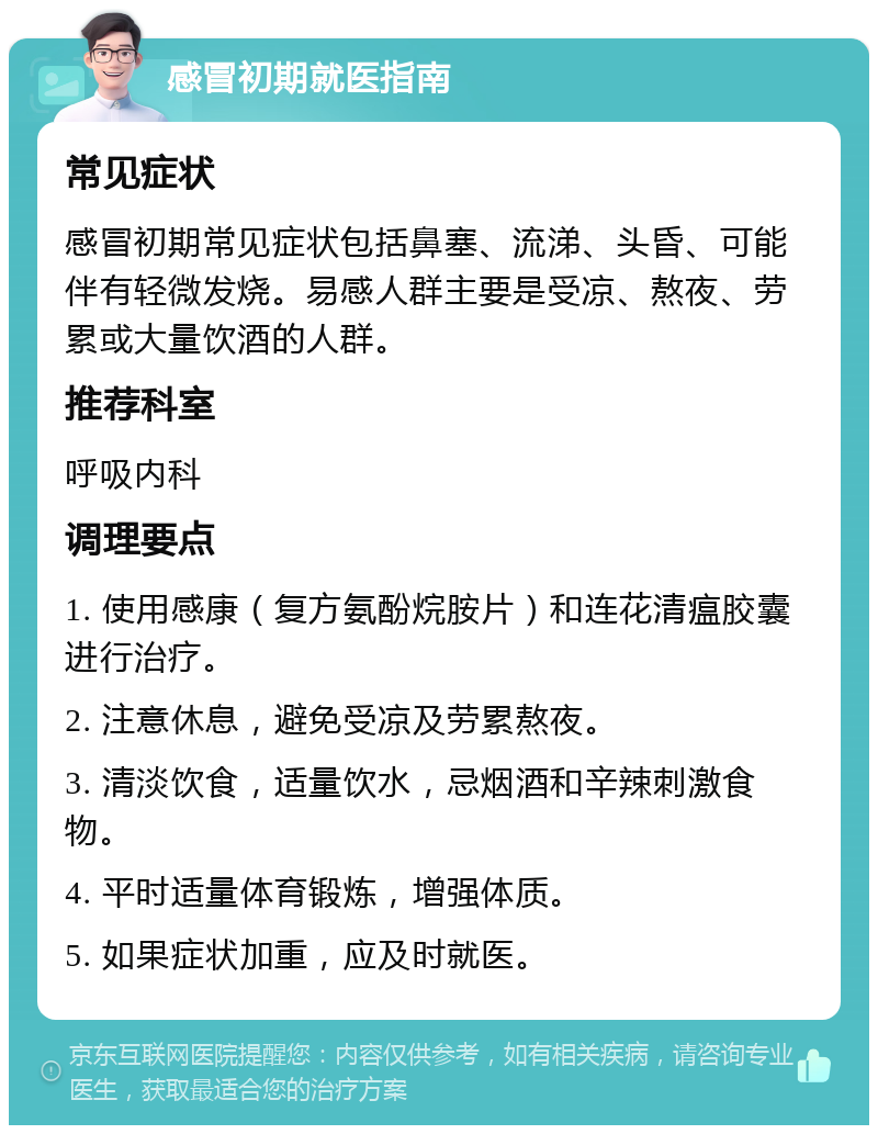 感冒初期就医指南 常见症状 感冒初期常见症状包括鼻塞、流涕、头昏、可能伴有轻微发烧。易感人群主要是受凉、熬夜、劳累或大量饮酒的人群。 推荐科室 呼吸内科 调理要点 1. 使用感康（复方氨酚烷胺片）和连花清瘟胶囊进行治疗。 2. 注意休息，避免受凉及劳累熬夜。 3. 清淡饮食，适量饮水，忌烟酒和辛辣刺激食物。 4. 平时适量体育锻炼，增强体质。 5. 如果症状加重，应及时就医。