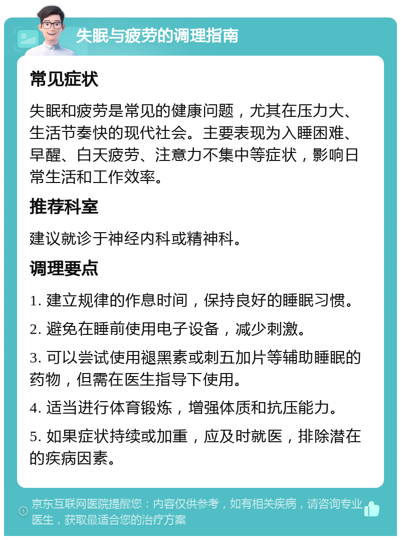 失眠与疲劳的调理指南 常见症状 失眠和疲劳是常见的健康问题，尤其在压力大、生活节奏快的现代社会。主要表现为入睡困难、早醒、白天疲劳、注意力不集中等症状，影响日常生活和工作效率。 推荐科室 建议就诊于神经内科或精神科。 调理要点 1. 建立规律的作息时间，保持良好的睡眠习惯。 2. 避免在睡前使用电子设备，减少刺激。 3. 可以尝试使用褪黑素或刺五加片等辅助睡眠的药物，但需在医生指导下使用。 4. 适当进行体育锻炼，增强体质和抗压能力。 5. 如果症状持续或加重，应及时就医，排除潜在的疾病因素。