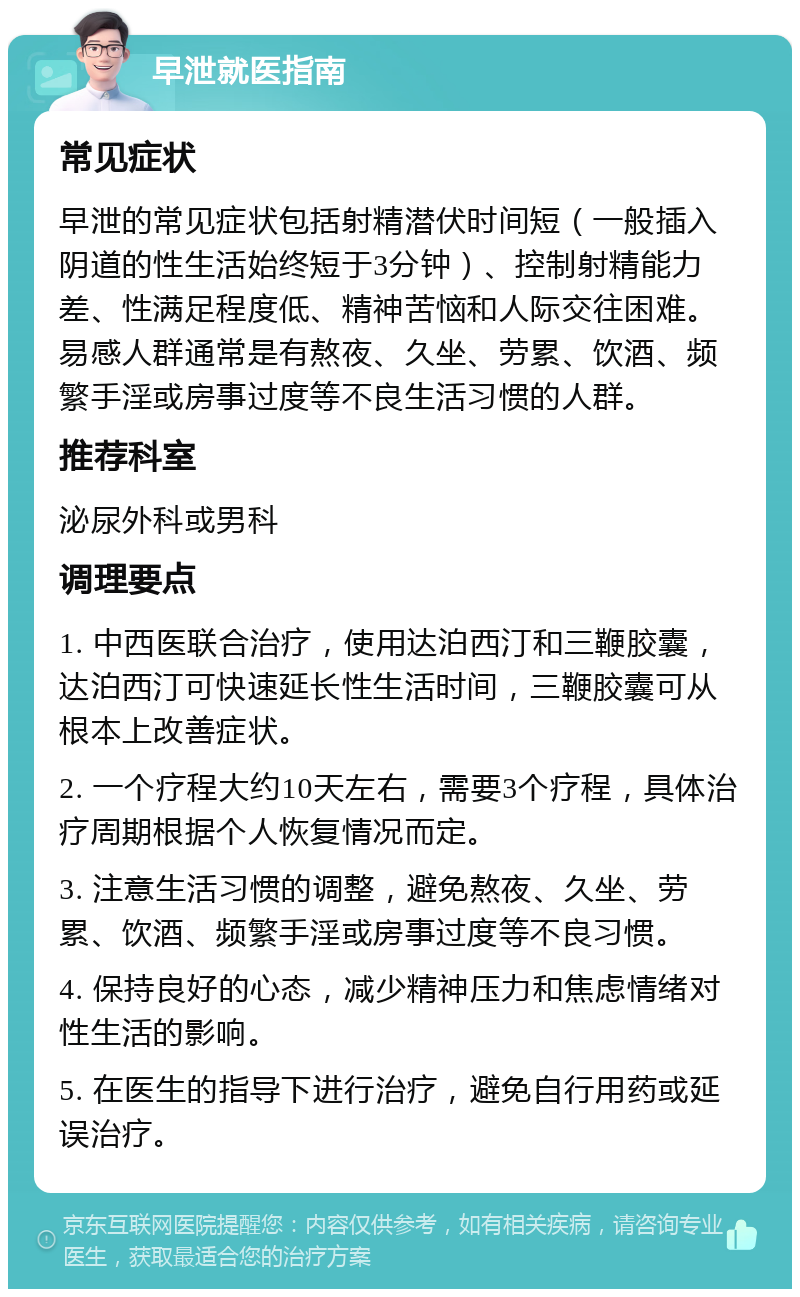 早泄就医指南 常见症状 早泄的常见症状包括射精潜伏时间短（一般插入阴道的性生活始终短于3分钟）、控制射精能力差、性满足程度低、精神苦恼和人际交往困难。易感人群通常是有熬夜、久坐、劳累、饮酒、频繁手淫或房事过度等不良生活习惯的人群。 推荐科室 泌尿外科或男科 调理要点 1. 中西医联合治疗，使用达泊西汀和三鞭胶囊，达泊西汀可快速延长性生活时间，三鞭胶囊可从根本上改善症状。 2. 一个疗程大约10天左右，需要3个疗程，具体治疗周期根据个人恢复情况而定。 3. 注意生活习惯的调整，避免熬夜、久坐、劳累、饮酒、频繁手淫或房事过度等不良习惯。 4. 保持良好的心态，减少精神压力和焦虑情绪对性生活的影响。 5. 在医生的指导下进行治疗，避免自行用药或延误治疗。