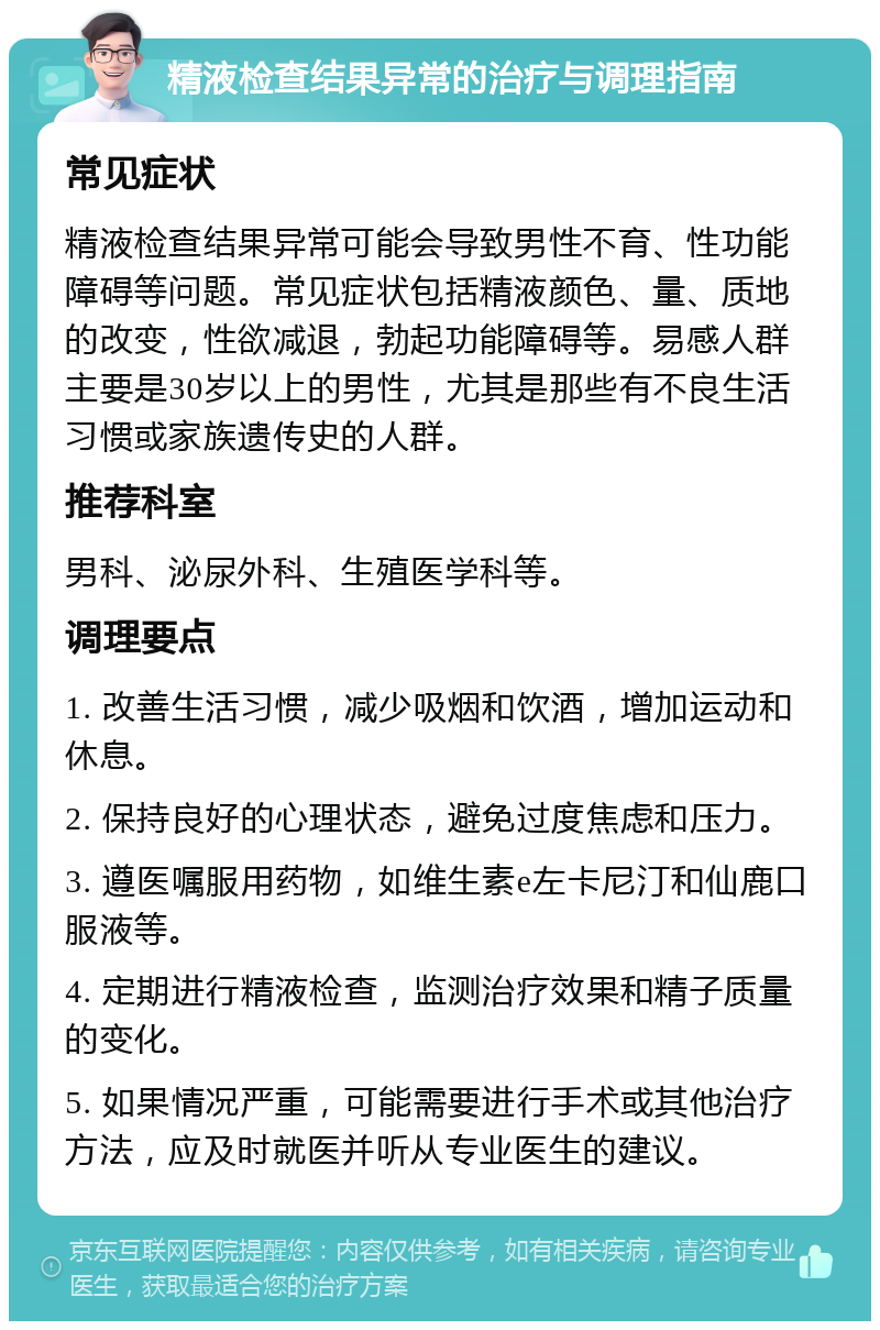 精液检查结果异常的治疗与调理指南 常见症状 精液检查结果异常可能会导致男性不育、性功能障碍等问题。常见症状包括精液颜色、量、质地的改变，性欲减退，勃起功能障碍等。易感人群主要是30岁以上的男性，尤其是那些有不良生活习惯或家族遗传史的人群。 推荐科室 男科、泌尿外科、生殖医学科等。 调理要点 1. 改善生活习惯，减少吸烟和饮酒，增加运动和休息。 2. 保持良好的心理状态，避免过度焦虑和压力。 3. 遵医嘱服用药物，如维生素e左卡尼汀和仙鹿口服液等。 4. 定期进行精液检查，监测治疗效果和精子质量的变化。 5. 如果情况严重，可能需要进行手术或其他治疗方法，应及时就医并听从专业医生的建议。