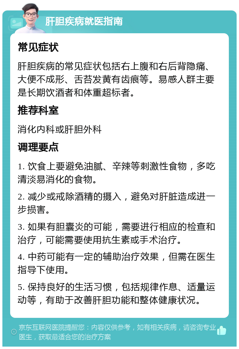 肝胆疾病就医指南 常见症状 肝胆疾病的常见症状包括右上腹和右后背隐痛、大便不成形、舌苔发黄有齿痕等。易感人群主要是长期饮酒者和体重超标者。 推荐科室 消化内科或肝胆外科 调理要点 1. 饮食上要避免油腻、辛辣等刺激性食物，多吃清淡易消化的食物。 2. 减少或戒除酒精的摄入，避免对肝脏造成进一步损害。 3. 如果有胆囊炎的可能，需要进行相应的检查和治疗，可能需要使用抗生素或手术治疗。 4. 中药可能有一定的辅助治疗效果，但需在医生指导下使用。 5. 保持良好的生活习惯，包括规律作息、适量运动等，有助于改善肝胆功能和整体健康状况。