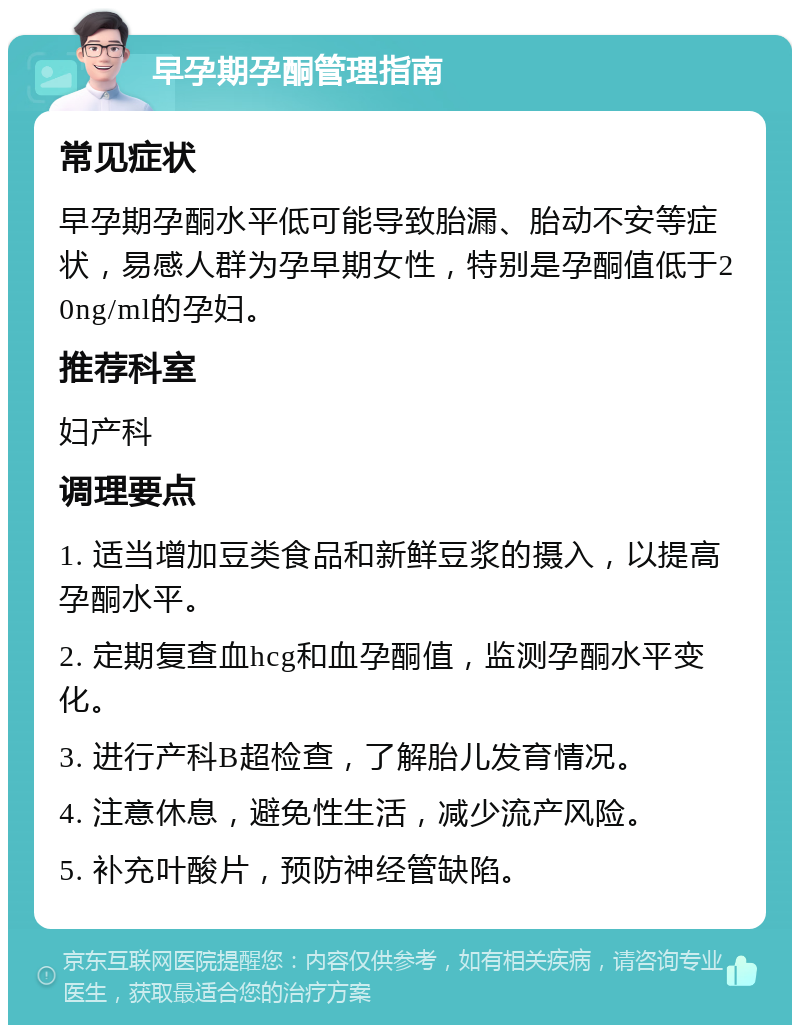 早孕期孕酮管理指南 常见症状 早孕期孕酮水平低可能导致胎漏、胎动不安等症状，易感人群为孕早期女性，特别是孕酮值低于20ng/ml的孕妇。 推荐科室 妇产科 调理要点 1. 适当增加豆类食品和新鲜豆浆的摄入，以提高孕酮水平。 2. 定期复查血hcg和血孕酮值，监测孕酮水平变化。 3. 进行产科B超检查，了解胎儿发育情况。 4. 注意休息，避免性生活，减少流产风险。 5. 补充叶酸片，预防神经管缺陷。