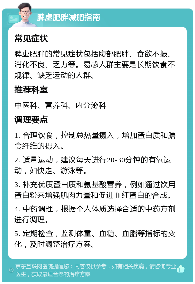 脾虚肥胖减肥指南 常见症状 脾虚肥胖的常见症状包括腹部肥胖、食欲不振、消化不良、乏力等。易感人群主要是长期饮食不规律、缺乏运动的人群。 推荐科室 中医科、营养科、内分泌科 调理要点 1. 合理饮食，控制总热量摄入，增加蛋白质和膳食纤维的摄入。 2. 适量运动，建议每天进行20-30分钟的有氧运动，如快走、游泳等。 3. 补充优质蛋白质和氨基酸营养，例如通过饮用蛋白粉来增强肌肉力量和促进血红蛋白的合成。 4. 中药调理，根据个人体质选择合适的中药方剂进行调理。 5. 定期检查，监测体重、血糖、血脂等指标的变化，及时调整治疗方案。