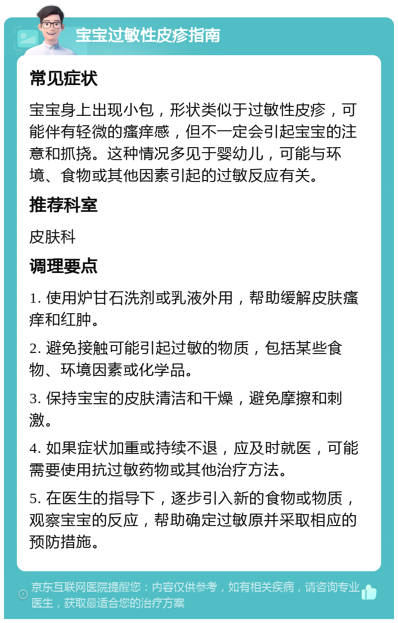 宝宝过敏性皮疹指南 常见症状 宝宝身上出现小包，形状类似于过敏性皮疹，可能伴有轻微的瘙痒感，但不一定会引起宝宝的注意和抓挠。这种情况多见于婴幼儿，可能与环境、食物或其他因素引起的过敏反应有关。 推荐科室 皮肤科 调理要点 1. 使用炉甘石洗剂或乳液外用，帮助缓解皮肤瘙痒和红肿。 2. 避免接触可能引起过敏的物质，包括某些食物、环境因素或化学品。 3. 保持宝宝的皮肤清洁和干燥，避免摩擦和刺激。 4. 如果症状加重或持续不退，应及时就医，可能需要使用抗过敏药物或其他治疗方法。 5. 在医生的指导下，逐步引入新的食物或物质，观察宝宝的反应，帮助确定过敏原并采取相应的预防措施。