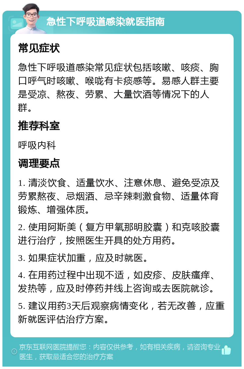 急性下呼吸道感染就医指南 常见症状 急性下呼吸道感染常见症状包括咳嗽、咳痰、胸口呼气时咳嗽、喉咙有卡痰感等。易感人群主要是受凉、熬夜、劳累、大量饮酒等情况下的人群。 推荐科室 呼吸内科 调理要点 1. 清淡饮食、适量饮水、注意休息、避免受凉及劳累熬夜、忌烟酒、忌辛辣刺激食物、适量体育锻炼、增强体质。 2. 使用阿斯美（复方甲氧那明胶囊）和克咳胶囊进行治疗，按照医生开具的处方用药。 3. 如果症状加重，应及时就医。 4. 在用药过程中出现不适，如皮疹、皮肤瘙痒、发热等，应及时停药并线上咨询或去医院就诊。 5. 建议用药3天后观察病情变化，若无改善，应重新就医评估治疗方案。