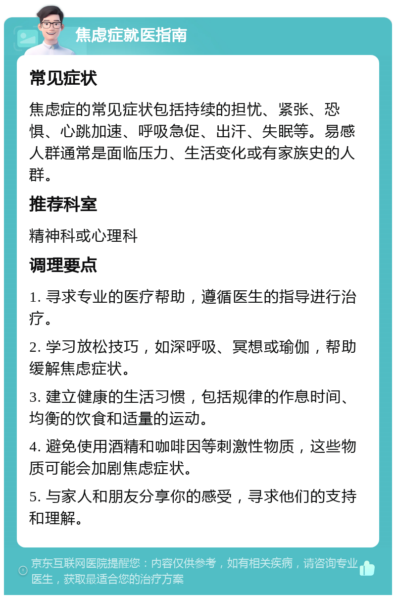 焦虑症就医指南 常见症状 焦虑症的常见症状包括持续的担忧、紧张、恐惧、心跳加速、呼吸急促、出汗、失眠等。易感人群通常是面临压力、生活变化或有家族史的人群。 推荐科室 精神科或心理科 调理要点 1. 寻求专业的医疗帮助，遵循医生的指导进行治疗。 2. 学习放松技巧，如深呼吸、冥想或瑜伽，帮助缓解焦虑症状。 3. 建立健康的生活习惯，包括规律的作息时间、均衡的饮食和适量的运动。 4. 避免使用酒精和咖啡因等刺激性物质，这些物质可能会加剧焦虑症状。 5. 与家人和朋友分享你的感受，寻求他们的支持和理解。