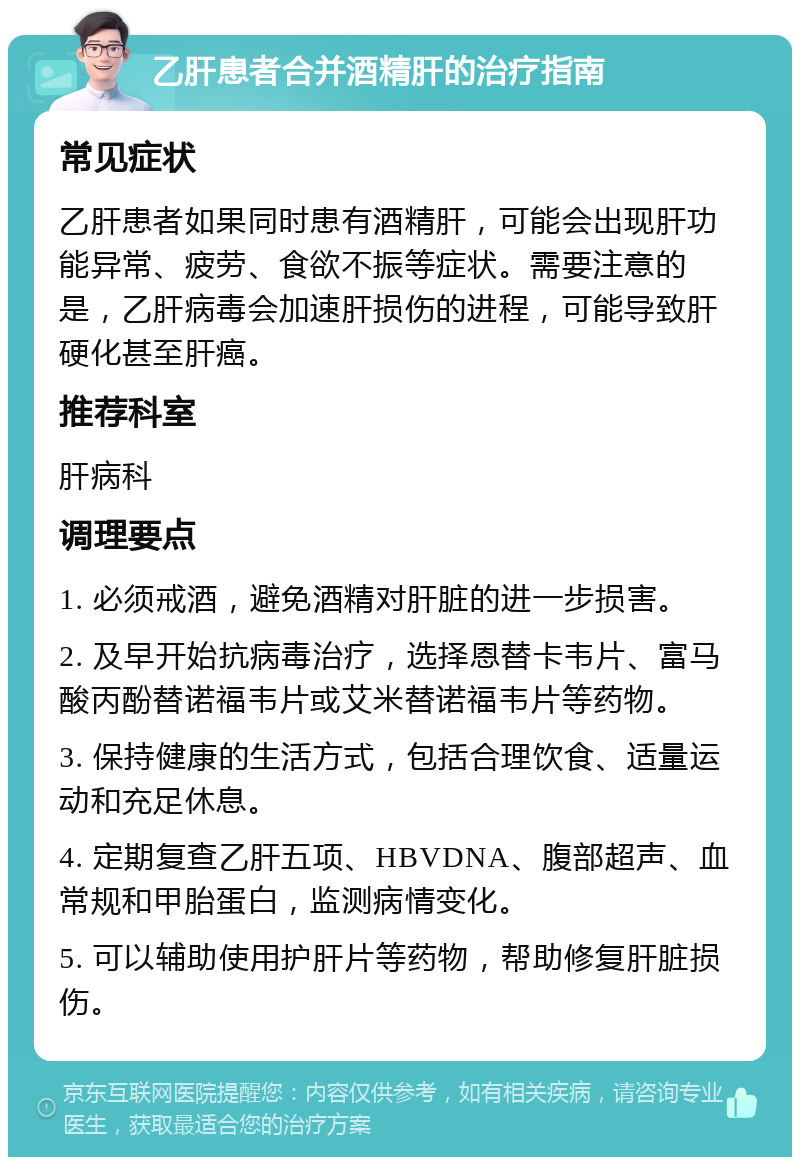 乙肝患者合并酒精肝的治疗指南 常见症状 乙肝患者如果同时患有酒精肝，可能会出现肝功能异常、疲劳、食欲不振等症状。需要注意的是，乙肝病毒会加速肝损伤的进程，可能导致肝硬化甚至肝癌。 推荐科室 肝病科 调理要点 1. 必须戒酒，避免酒精对肝脏的进一步损害。 2. 及早开始抗病毒治疗，选择恩替卡韦片、富马酸丙酚替诺福韦片或艾米替诺福韦片等药物。 3. 保持健康的生活方式，包括合理饮食、适量运动和充足休息。 4. 定期复查乙肝五项、HBVDNA、腹部超声、血常规和甲胎蛋白，监测病情变化。 5. 可以辅助使用护肝片等药物，帮助修复肝脏损伤。