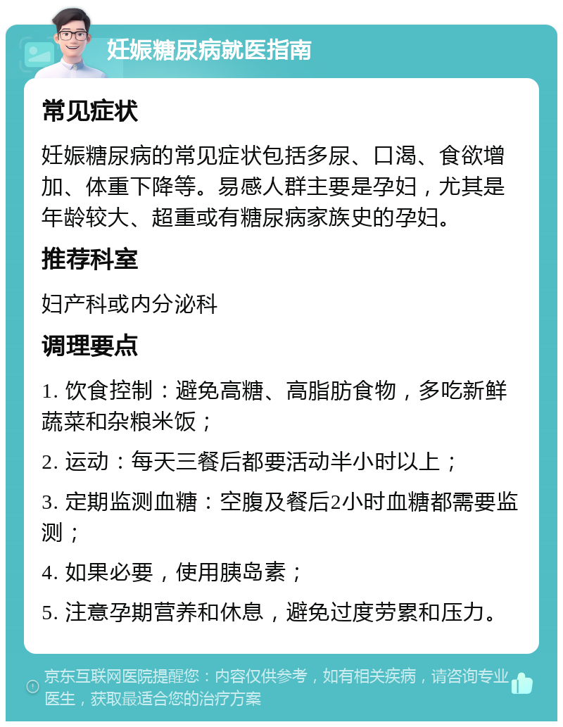 妊娠糖尿病就医指南 常见症状 妊娠糖尿病的常见症状包括多尿、口渴、食欲增加、体重下降等。易感人群主要是孕妇，尤其是年龄较大、超重或有糖尿病家族史的孕妇。 推荐科室 妇产科或内分泌科 调理要点 1. 饮食控制：避免高糖、高脂肪食物，多吃新鲜蔬菜和杂粮米饭； 2. 运动：每天三餐后都要活动半小时以上； 3. 定期监测血糖：空腹及餐后2小时血糖都需要监测； 4. 如果必要，使用胰岛素； 5. 注意孕期营养和休息，避免过度劳累和压力。