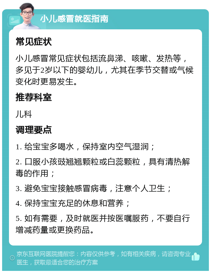 小儿感冒就医指南 常见症状 小儿感冒常见症状包括流鼻涕、咳嗽、发热等，多见于2岁以下的婴幼儿，尤其在季节交替或气候变化时更易发生。 推荐科室 儿科 调理要点 1. 给宝宝多喝水，保持室内空气湿润； 2. 口服小孩豉翘翘颗粒或白蕊颗粒，具有清热解毒的作用； 3. 避免宝宝接触感冒病毒，注意个人卫生； 4. 保持宝宝充足的休息和营养； 5. 如有需要，及时就医并按医嘱服药，不要自行增减药量或更换药品。