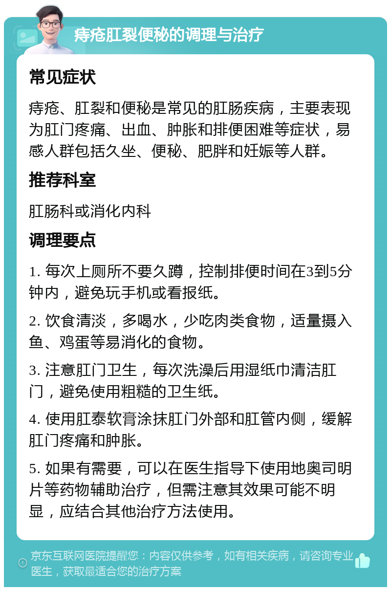 痔疮肛裂便秘的调理与治疗 常见症状 痔疮、肛裂和便秘是常见的肛肠疾病，主要表现为肛门疼痛、出血、肿胀和排便困难等症状，易感人群包括久坐、便秘、肥胖和妊娠等人群。 推荐科室 肛肠科或消化内科 调理要点 1. 每次上厕所不要久蹲，控制排便时间在3到5分钟内，避免玩手机或看报纸。 2. 饮食清淡，多喝水，少吃肉类食物，适量摄入鱼、鸡蛋等易消化的食物。 3. 注意肛门卫生，每次洗澡后用湿纸巾清洁肛门，避免使用粗糙的卫生纸。 4. 使用肛泰软膏涂抹肛门外部和肛管内侧，缓解肛门疼痛和肿胀。 5. 如果有需要，可以在医生指导下使用地奥司明片等药物辅助治疗，但需注意其效果可能不明显，应结合其他治疗方法使用。