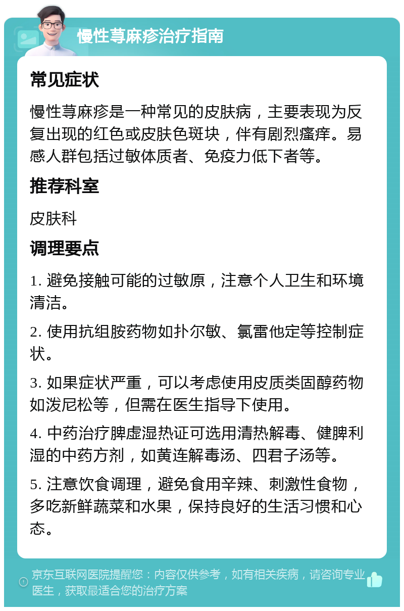 慢性荨麻疹治疗指南 常见症状 慢性荨麻疹是一种常见的皮肤病，主要表现为反复出现的红色或皮肤色斑块，伴有剧烈瘙痒。易感人群包括过敏体质者、免疫力低下者等。 推荐科室 皮肤科 调理要点 1. 避免接触可能的过敏原，注意个人卫生和环境清洁。 2. 使用抗组胺药物如扑尔敏、氯雷他定等控制症状。 3. 如果症状严重，可以考虑使用皮质类固醇药物如泼尼松等，但需在医生指导下使用。 4. 中药治疗脾虚湿热证可选用清热解毒、健脾利湿的中药方剂，如黄连解毒汤、四君子汤等。 5. 注意饮食调理，避免食用辛辣、刺激性食物，多吃新鲜蔬菜和水果，保持良好的生活习惯和心态。