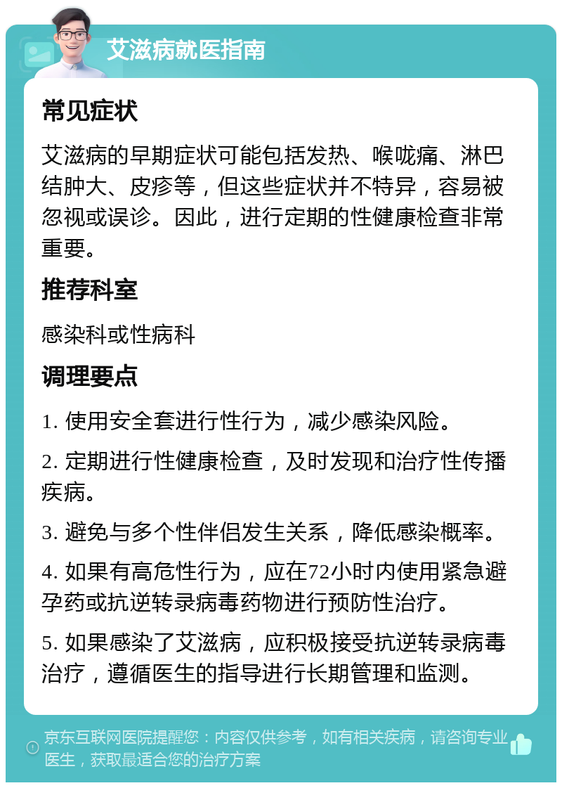 艾滋病就医指南 常见症状 艾滋病的早期症状可能包括发热、喉咙痛、淋巴结肿大、皮疹等，但这些症状并不特异，容易被忽视或误诊。因此，进行定期的性健康检查非常重要。 推荐科室 感染科或性病科 调理要点 1. 使用安全套进行性行为，减少感染风险。 2. 定期进行性健康检查，及时发现和治疗性传播疾病。 3. 避免与多个性伴侣发生关系，降低感染概率。 4. 如果有高危性行为，应在72小时内使用紧急避孕药或抗逆转录病毒药物进行预防性治疗。 5. 如果感染了艾滋病，应积极接受抗逆转录病毒治疗，遵循医生的指导进行长期管理和监测。