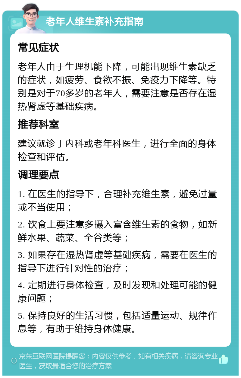 老年人维生素补充指南 常见症状 老年人由于生理机能下降，可能出现维生素缺乏的症状，如疲劳、食欲不振、免疫力下降等。特别是对于70多岁的老年人，需要注意是否存在湿热肾虚等基础疾病。 推荐科室 建议就诊于内科或老年科医生，进行全面的身体检查和评估。 调理要点 1. 在医生的指导下，合理补充维生素，避免过量或不当使用； 2. 饮食上要注意多摄入富含维生素的食物，如新鲜水果、蔬菜、全谷类等； 3. 如果存在湿热肾虚等基础疾病，需要在医生的指导下进行针对性的治疗； 4. 定期进行身体检查，及时发现和处理可能的健康问题； 5. 保持良好的生活习惯，包括适量运动、规律作息等，有助于维持身体健康。