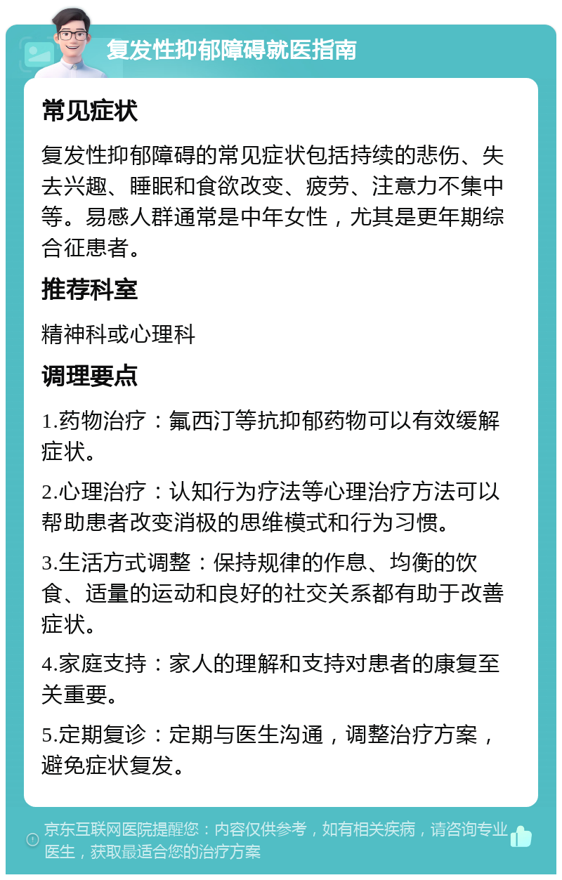 复发性抑郁障碍就医指南 常见症状 复发性抑郁障碍的常见症状包括持续的悲伤、失去兴趣、睡眠和食欲改变、疲劳、注意力不集中等。易感人群通常是中年女性，尤其是更年期综合征患者。 推荐科室 精神科或心理科 调理要点 1.药物治疗：氟西汀等抗抑郁药物可以有效缓解症状。 2.心理治疗：认知行为疗法等心理治疗方法可以帮助患者改变消极的思维模式和行为习惯。 3.生活方式调整：保持规律的作息、均衡的饮食、适量的运动和良好的社交关系都有助于改善症状。 4.家庭支持：家人的理解和支持对患者的康复至关重要。 5.定期复诊：定期与医生沟通，调整治疗方案，避免症状复发。