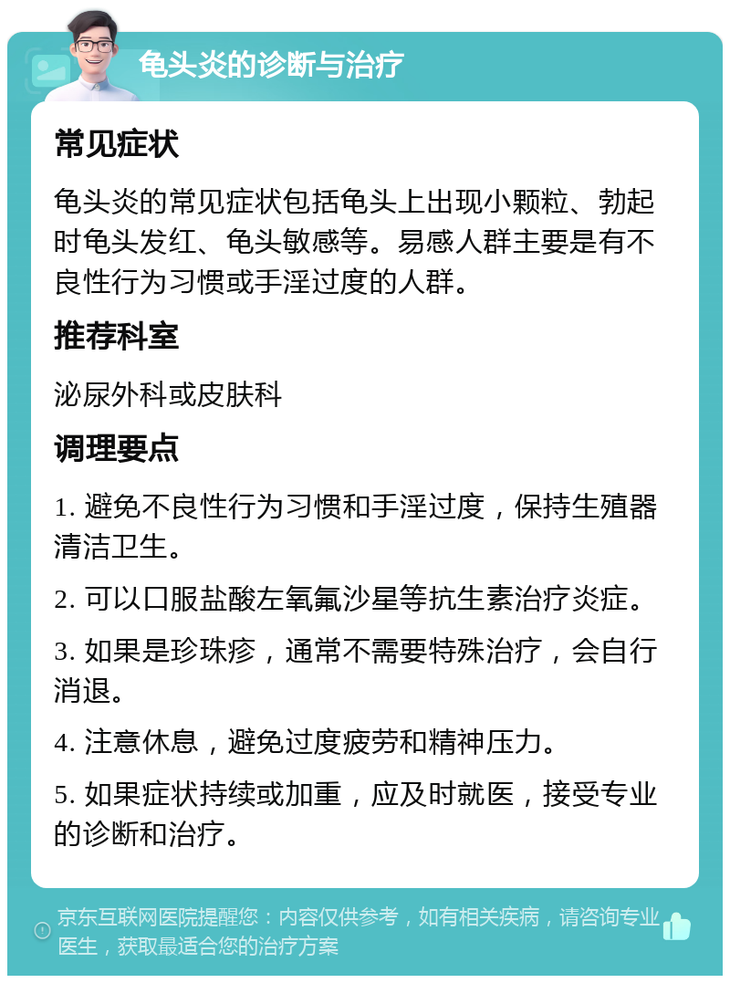 龟头炎的诊断与治疗 常见症状 龟头炎的常见症状包括龟头上出现小颗粒、勃起时龟头发红、龟头敏感等。易感人群主要是有不良性行为习惯或手淫过度的人群。 推荐科室 泌尿外科或皮肤科 调理要点 1. 避免不良性行为习惯和手淫过度，保持生殖器清洁卫生。 2. 可以口服盐酸左氧氟沙星等抗生素治疗炎症。 3. 如果是珍珠疹，通常不需要特殊治疗，会自行消退。 4. 注意休息，避免过度疲劳和精神压力。 5. 如果症状持续或加重，应及时就医，接受专业的诊断和治疗。