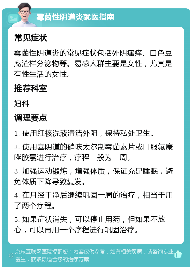 霉菌性阴道炎就医指南 常见症状 霉菌性阴道炎的常见症状包括外阴瘙痒、白色豆腐渣样分泌物等。易感人群主要是女性，尤其是有性生活的女性。 推荐科室 妇科 调理要点 1. 使用红核洗液清洁外阴，保持私处卫生。 2. 使用塞阴道的硝呋太尔制霉菌素片或口服氟康唑胶囊进行治疗，疗程一般为一周。 3. 加强运动锻炼，增强体质，保证充足睡眠，避免体质下降导致复发。 4. 在月经干净后继续巩固一周的治疗，相当于用了两个疗程。 5. 如果症状消失，可以停止用药，但如果不放心，可以再用一个疗程进行巩固治疗。