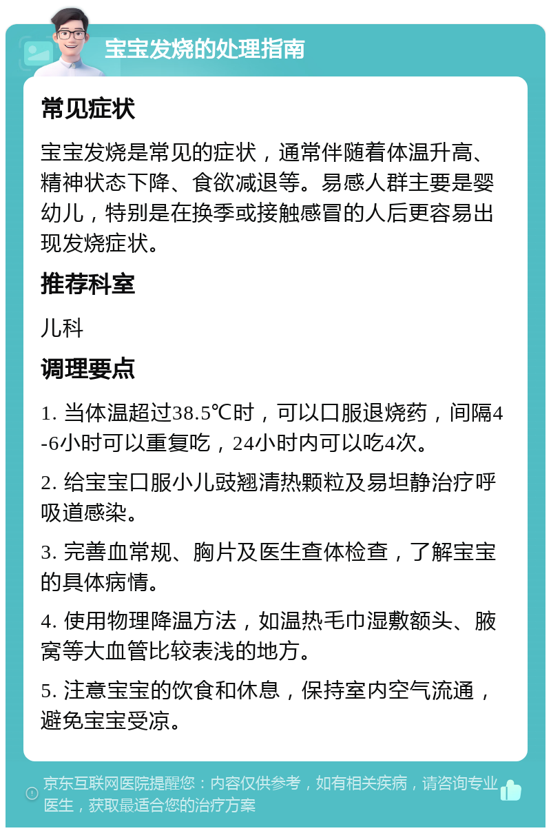 宝宝发烧的处理指南 常见症状 宝宝发烧是常见的症状，通常伴随着体温升高、精神状态下降、食欲减退等。易感人群主要是婴幼儿，特别是在换季或接触感冒的人后更容易出现发烧症状。 推荐科室 儿科 调理要点 1. 当体温超过38.5℃时，可以口服退烧药，间隔4-6小时可以重复吃，24小时内可以吃4次。 2. 给宝宝口服小儿豉翘清热颗粒及易坦静治疗呼吸道感染。 3. 完善血常规、胸片及医生查体检查，了解宝宝的具体病情。 4. 使用物理降温方法，如温热毛巾湿敷额头、腋窝等大血管比较表浅的地方。 5. 注意宝宝的饮食和休息，保持室内空气流通，避免宝宝受凉。