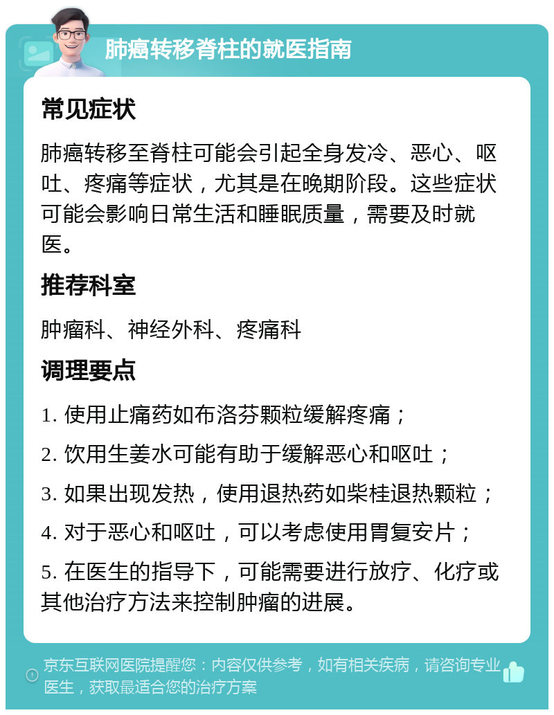 肺癌转移脊柱的就医指南 常见症状 肺癌转移至脊柱可能会引起全身发冷、恶心、呕吐、疼痛等症状，尤其是在晚期阶段。这些症状可能会影响日常生活和睡眠质量，需要及时就医。 推荐科室 肿瘤科、神经外科、疼痛科 调理要点 1. 使用止痛药如布洛芬颗粒缓解疼痛； 2. 饮用生姜水可能有助于缓解恶心和呕吐； 3. 如果出现发热，使用退热药如柴桂退热颗粒； 4. 对于恶心和呕吐，可以考虑使用胃复安片； 5. 在医生的指导下，可能需要进行放疗、化疗或其他治疗方法来控制肿瘤的进展。