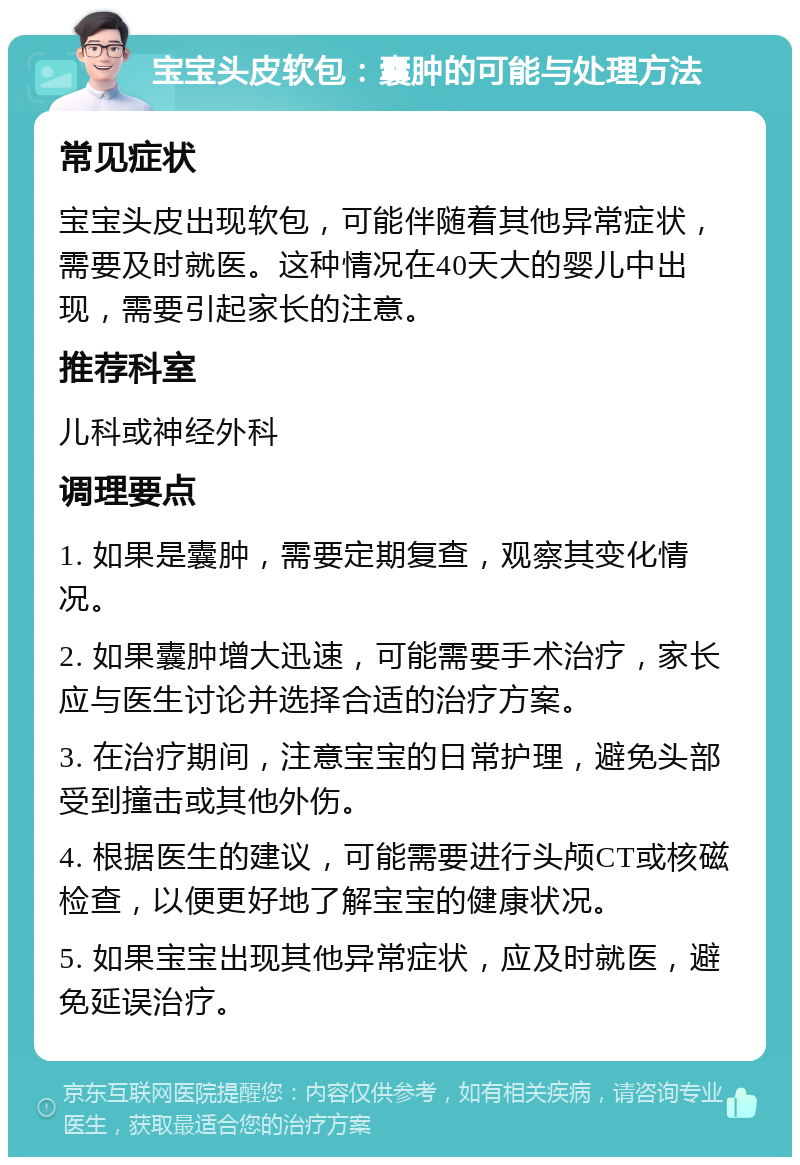 宝宝头皮软包：囊肿的可能与处理方法 常见症状 宝宝头皮出现软包，可能伴随着其他异常症状，需要及时就医。这种情况在40天大的婴儿中出现，需要引起家长的注意。 推荐科室 儿科或神经外科 调理要点 1. 如果是囊肿，需要定期复查，观察其变化情况。 2. 如果囊肿增大迅速，可能需要手术治疗，家长应与医生讨论并选择合适的治疗方案。 3. 在治疗期间，注意宝宝的日常护理，避免头部受到撞击或其他外伤。 4. 根据医生的建议，可能需要进行头颅CT或核磁检查，以便更好地了解宝宝的健康状况。 5. 如果宝宝出现其他异常症状，应及时就医，避免延误治疗。