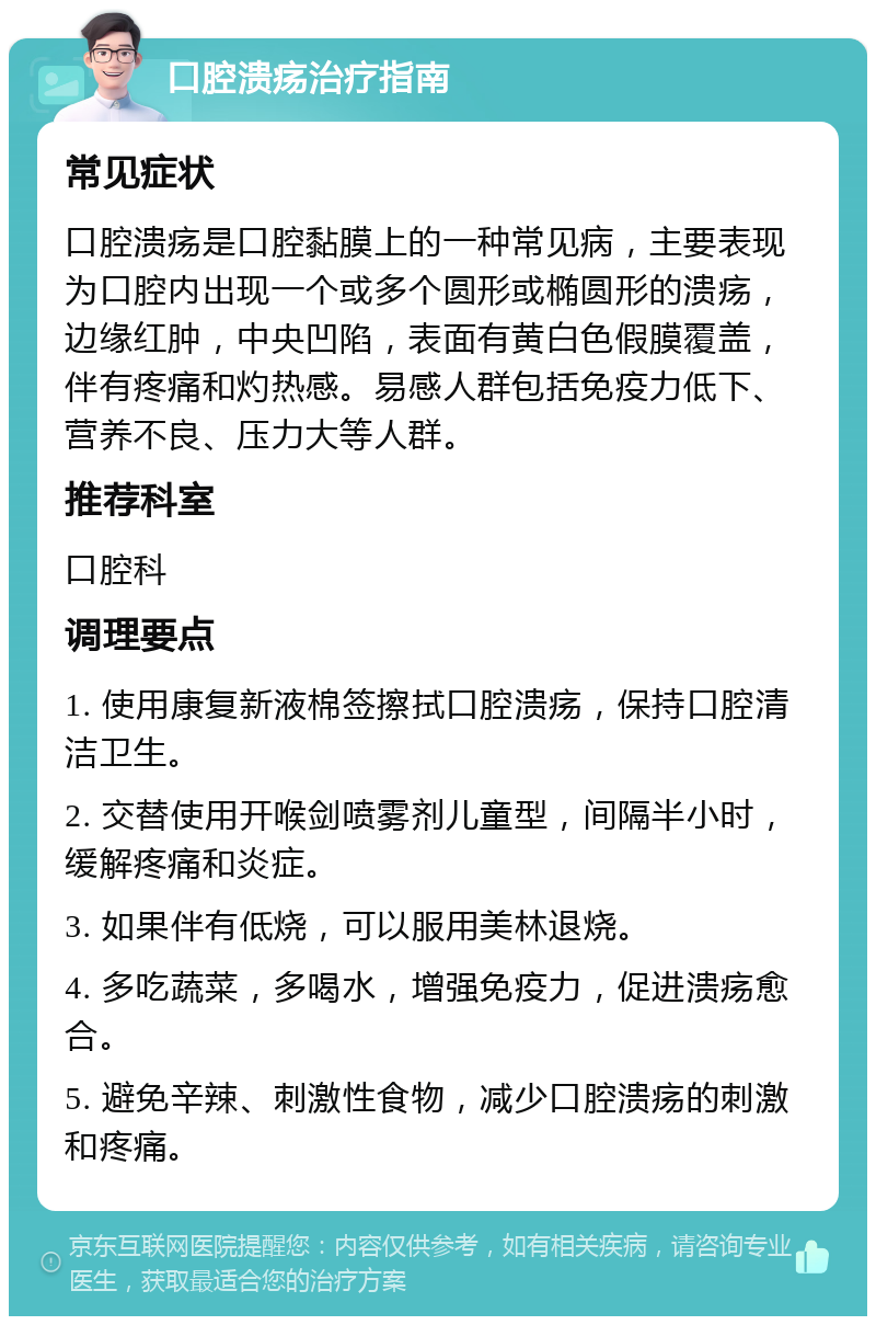 口腔溃疡治疗指南 常见症状 口腔溃疡是口腔黏膜上的一种常见病，主要表现为口腔内出现一个或多个圆形或椭圆形的溃疡，边缘红肿，中央凹陷，表面有黄白色假膜覆盖，伴有疼痛和灼热感。易感人群包括免疫力低下、营养不良、压力大等人群。 推荐科室 口腔科 调理要点 1. 使用康复新液棉签擦拭口腔溃疡，保持口腔清洁卫生。 2. 交替使用开喉剑喷雾剂儿童型，间隔半小时，缓解疼痛和炎症。 3. 如果伴有低烧，可以服用美林退烧。 4. 多吃蔬菜，多喝水，增强免疫力，促进溃疡愈合。 5. 避免辛辣、刺激性食物，减少口腔溃疡的刺激和疼痛。