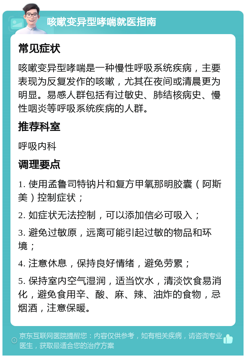 咳嗽变异型哮喘就医指南 常见症状 咳嗽变异型哮喘是一种慢性呼吸系统疾病，主要表现为反复发作的咳嗽，尤其在夜间或清晨更为明显。易感人群包括有过敏史、肺结核病史、慢性咽炎等呼吸系统疾病的人群。 推荐科室 呼吸内科 调理要点 1. 使用孟鲁司特钠片和复方甲氧那明胶囊（阿斯美）控制症状； 2. 如症状无法控制，可以添加信必可吸入； 3. 避免过敏原，远离可能引起过敏的物品和环境； 4. 注意休息，保持良好情绪，避免劳累； 5. 保持室内空气湿润，适当饮水，清淡饮食易消化，避免食用辛、酸、麻、辣、油炸的食物，忌烟酒，注意保暖。