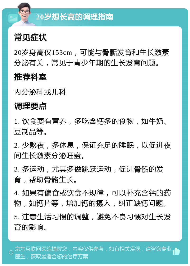 20岁想长高的调理指南 常见症状 20岁身高仅153cm，可能与骨骺发育和生长激素分泌有关，常见于青少年期的生长发育问题。 推荐科室 内分泌科或儿科 调理要点 1. 饮食要有营养，多吃含钙多的食物，如牛奶、豆制品等。 2. 少熬夜，多休息，保证充足的睡眠，以促进夜间生长激素分泌旺盛。 3. 多运动，尤其多做跳跃运动，促进骨骺的发育，帮助骨骼生长。 4. 如果有偏食或饮食不规律，可以补充含钙的药物，如钙片等，增加钙的摄入，纠正缺钙问题。 5. 注意生活习惯的调整，避免不良习惯对生长发育的影响。